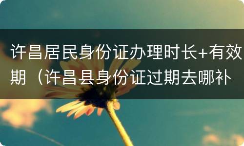 许昌居民身份证办理时长+有效期（许昌县身份证过期去哪补办）