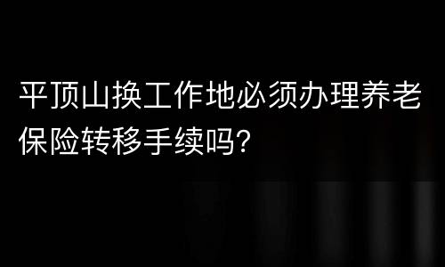 平顶山换工作地必须办理养老保险转移手续吗？