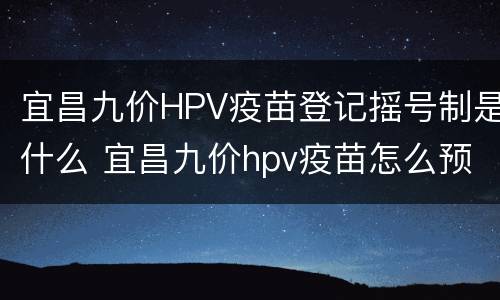 宜昌九价HPV疫苗登记摇号制是什么 宜昌九价hpv疫苗怎么预约