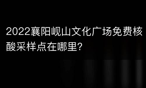 2022襄阳岘山文化广场免费核酸采样点在哪里？