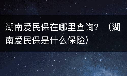 湖南爱民保在哪里查询？（湖南爱民保是什么保险）