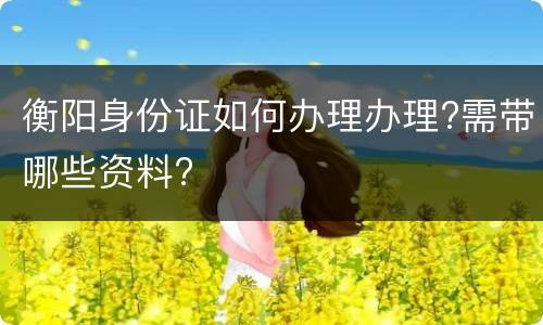 衡阳身份证如何办理办理?需带哪些资料?