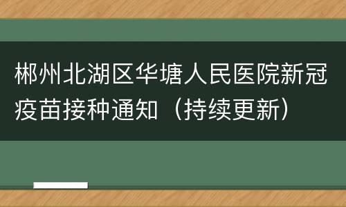 郴州北湖区华塘人民医院新冠疫苗接种通知（持续更新）