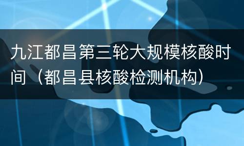 九江都昌第三轮大规模核酸时间（都昌县核酸检测机构）