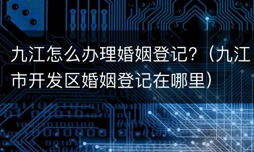 九江怎么办理婚姻登记?（九江市开发区婚姻登记在哪里）