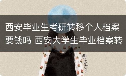 西安毕业生考研转移个人档案要钱吗 西安大学生毕业档案转到哪