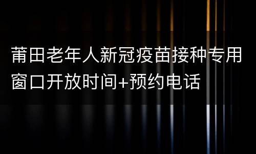 莆田老年人新冠疫苗接种专用窗口开放时间+预约电话