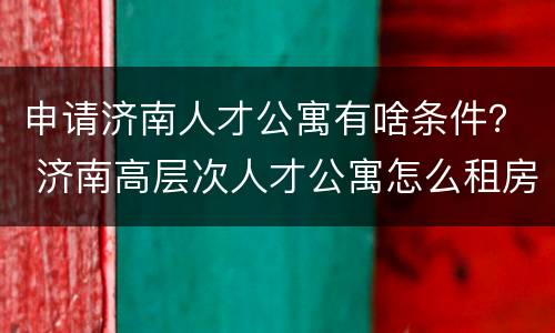 申请济南人才公寓有啥条件？ 济南高层次人才公寓怎么租房子