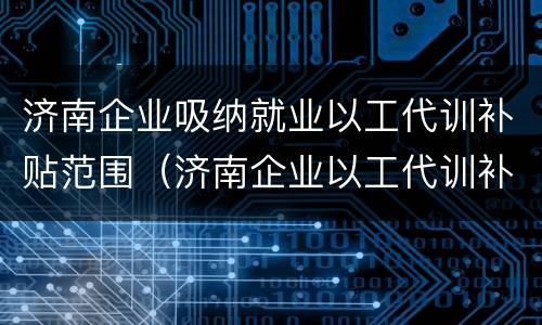 济南企业吸纳就业以工代训补贴范围（济南企业以工代训补贴政策）