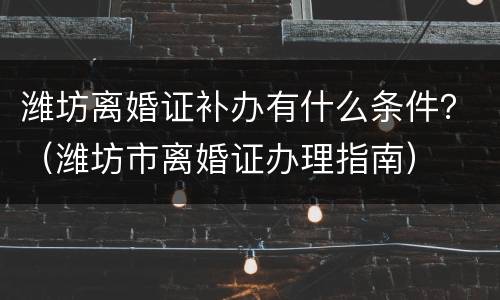 潍坊离婚证补办有什么条件？（潍坊市离婚证办理指南）