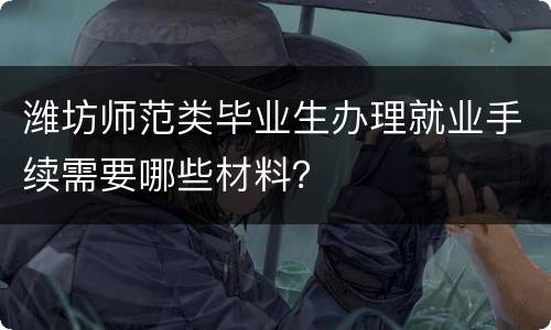 潍坊师范类毕业生办理就业手续需要哪些材料？