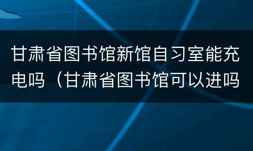甘肃省图书馆新馆自习室能充电吗（甘肃省图书馆可以进吗）