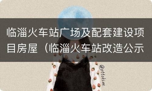 临淄火车站广场及配套建设项目房屋（临淄火车站改造公示）