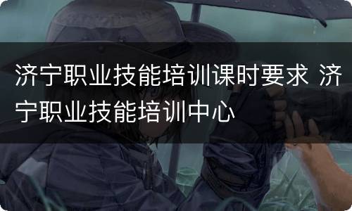济宁职业技能培训课时要求 济宁职业技能培训中心
