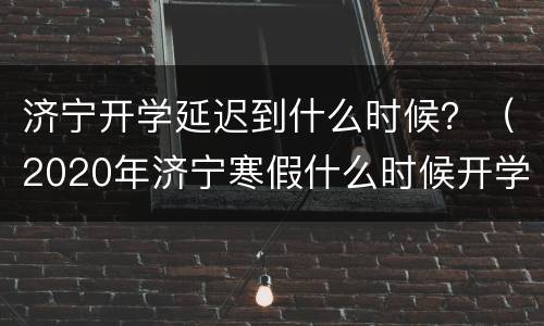 济宁开学延迟到什么时候？（2020年济宁寒假什么时候开学）