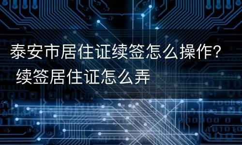 泰安市居住证续签怎么操作？ 续签居住证怎么弄