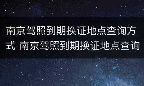 南京驾照到期换证地点查询方式 南京驾照到期换证地点查询方式电话