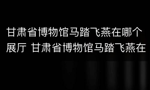 甘肃省博物馆马踏飞燕在哪个展厅 甘肃省博物馆马踏飞燕在哪个展厅展出