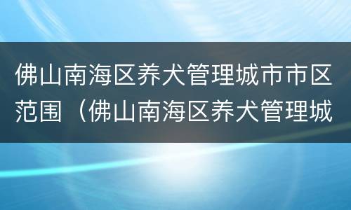 佛山南海区养犬管理城市市区范围（佛山南海区养犬管理城市市区范围是多少）