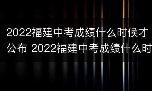 2022福建中考成绩什么时候才公布 2022福建中考成绩什么时候才公布出来