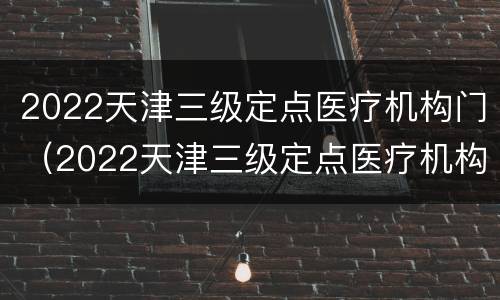 2022天津三级定点医疗机构门（2022天津三级定点医疗机构门诊报销）