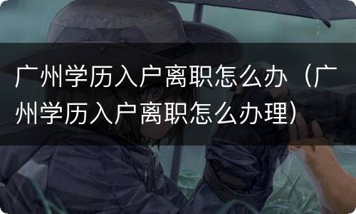 广州学历入户离职怎么办（广州学历入户离职怎么办理）