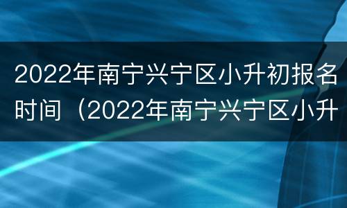 2022年南宁兴宁区小升初报名时间（2022年南宁兴宁区小升初报名时间是多少）