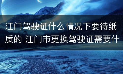 江门驾驶证什么情况下要待纸质的 江门市更换驾驶证需要什么资料