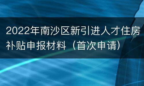 2022年南沙区新引进人才住房补贴申报材料（首次申请）