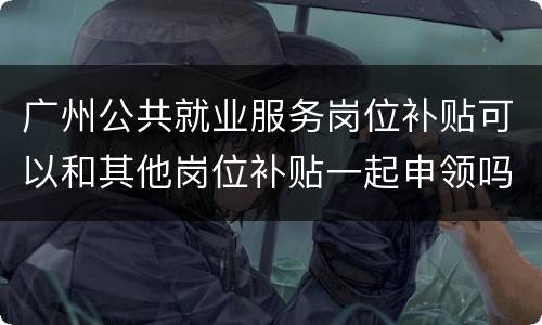 广州公共就业服务岗位补贴可以和其他岗位补贴一起申领吗