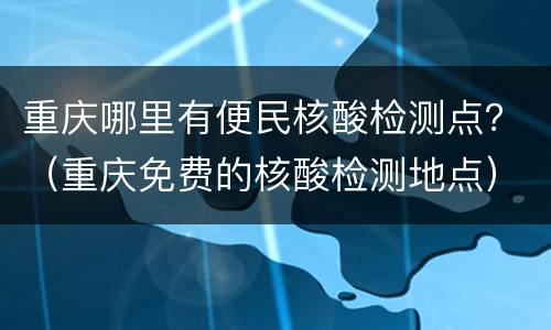 重庆哪里有便民核酸检测点？（重庆免费的核酸检测地点）