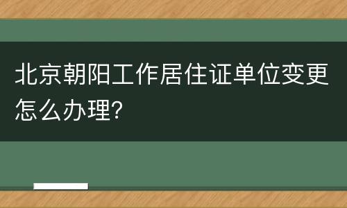 北京朝阳工作居住证单位变更怎么办理？