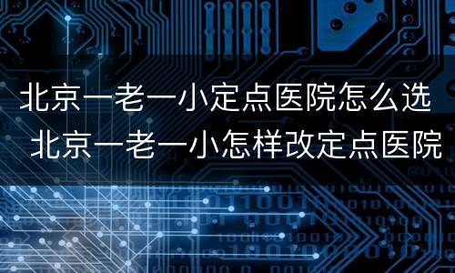 北京一老一小定点医院怎么选 北京一老一小怎样改定点医院
