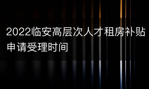 2022临安高层次人才租房补贴申请受理时间