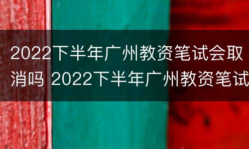 2022下半年广州教资笔试会取消吗 2022下半年广州教资笔试会取消吗知乎