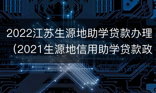 2022江苏生源地助学贷款办理（2021生源地信用助学贷款政策）