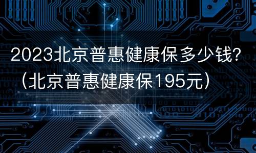 2023北京普惠健康保多少钱？（北京普惠健康保195元）