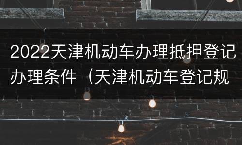 2022天津机动车办理抵押登记办理条件（天津机动车登记规定）