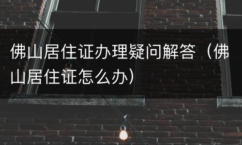 佛山居住证办理疑问解答（佛山居住证怎么办）