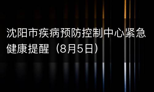沈阳市疾病预防控制中心紧急健康提醒（8月5日）
