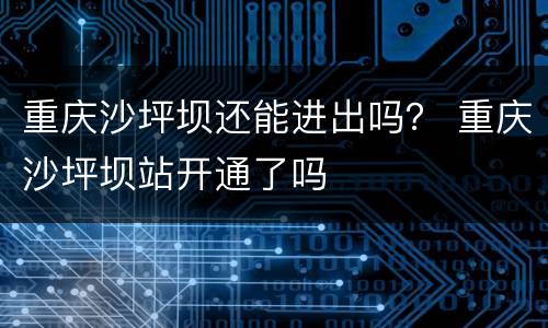 重庆沙坪坝还能进出吗？ 重庆沙坪坝站开通了吗
