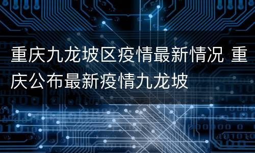 重庆九龙坡区疫情最新情况 重庆公布最新疫情九龙坡