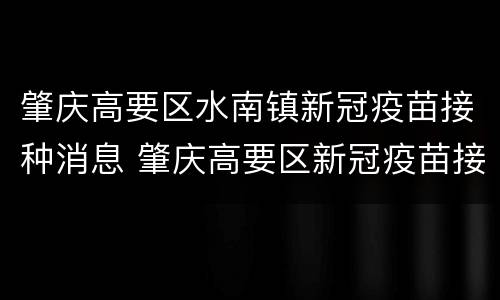 肇庆高要区水南镇新冠疫苗接种消息 肇庆高要区新冠疫苗接种点