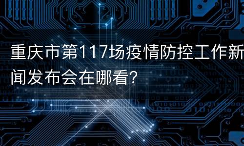 重庆市第117场疫情防控工作新闻发布会在哪看？