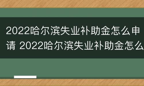 2022哈尔滨失业补助金怎么申请 2022哈尔滨失业补助金怎么申请领取