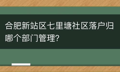 合肥新站区七里塘社区落户归哪个部门管理？