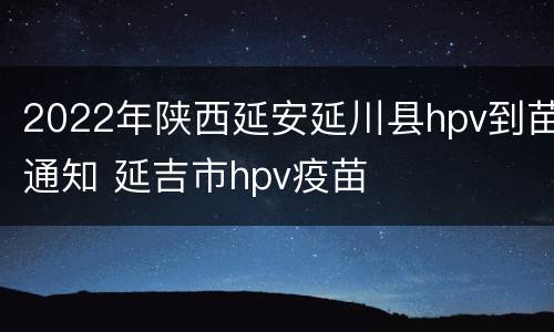 2022年陕西延安延川县hpv到苗通知 延吉市hpv疫苗