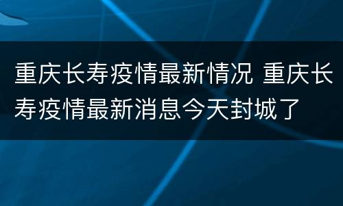 重庆长寿疫情最新情况 重庆长寿疫情最新消息今天封城了