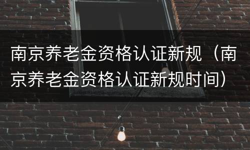 南京养老金资格认证新规（南京养老金资格认证新规时间）