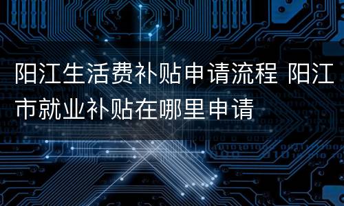 阳江生活费补贴申请流程 阳江市就业补贴在哪里申请